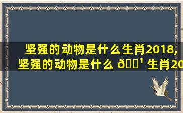 坚强的动物是什么生肖2018,坚强的动物是什么 🌹 生肖2018年的